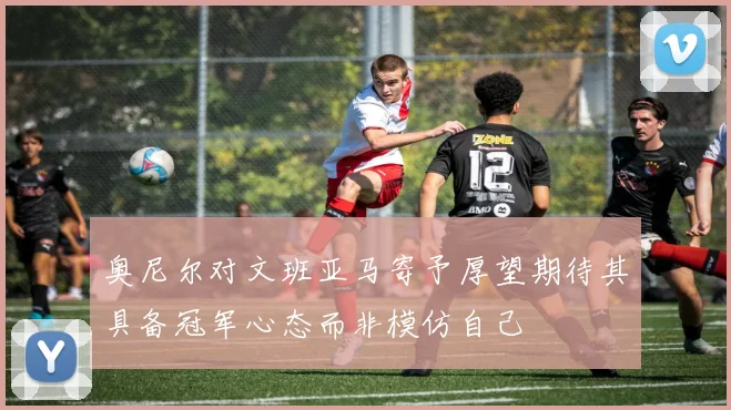 奥尼尔对文班亚马寄予厚望期待其具备冠军心态而非模仿自己