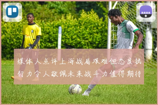 媒体人点评上海战局艰难但态度执行力令人敬佩未来战斗力值得期待