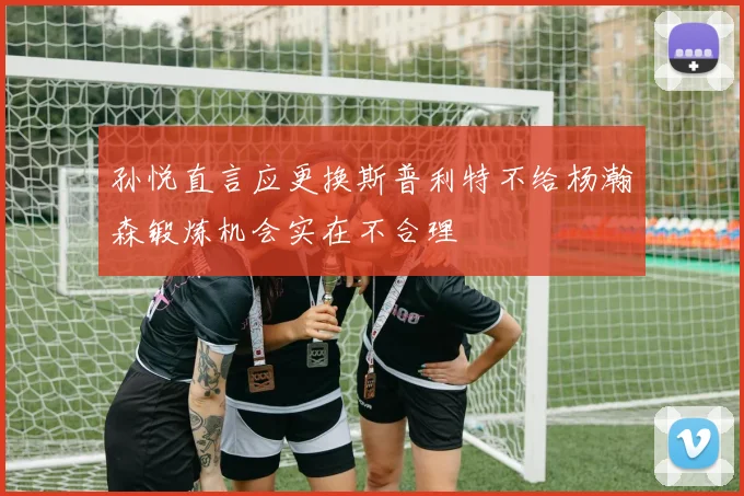 孙悦直言应更换斯普利特不给杨瀚森锻炼机会实在不合理