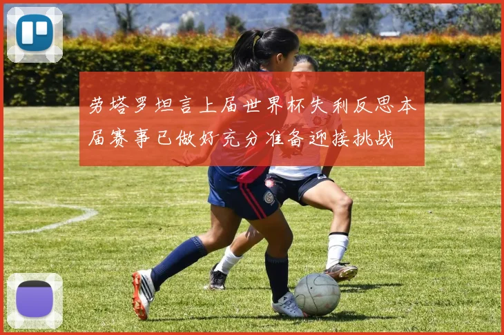 劳塔罗坦言上届世界杯失利反思本届赛事已做好充分准备迎接挑战