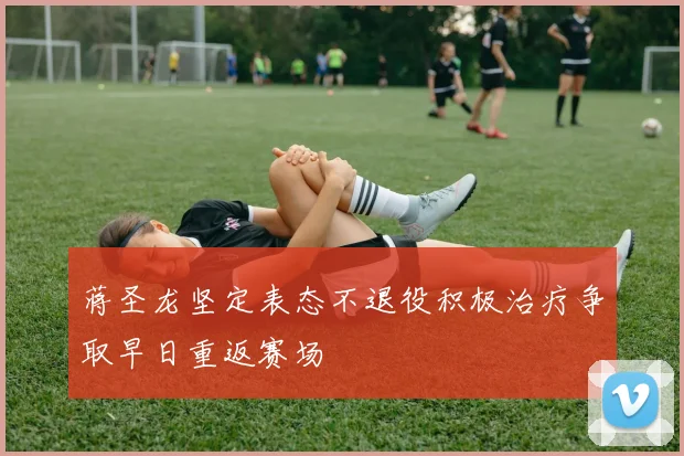 蒋圣龙坚定表态不退役积极治疗争取早日重返赛场