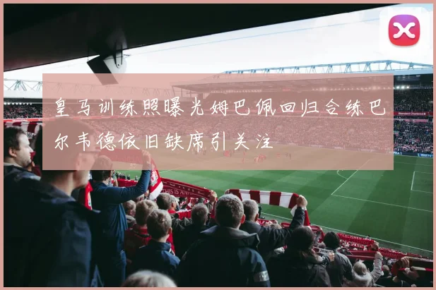 皇马训练照曝光姆巴佩回归合练巴尔韦德依旧缺席引关注