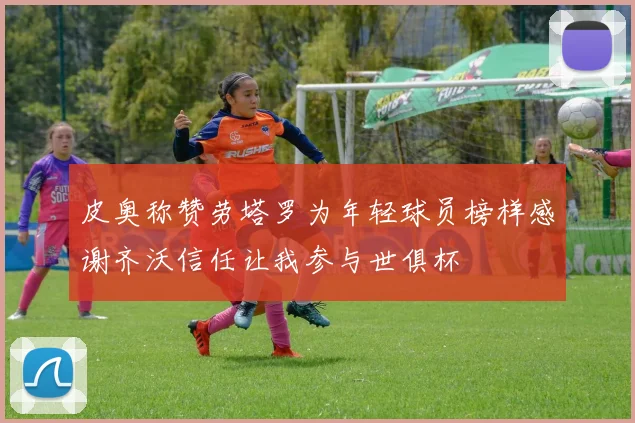 皮奥称赞劳塔罗为年轻球员榜样感谢齐沃信任让我参与世俱杯
