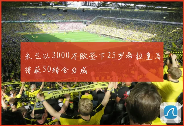 米兰以3000万欧签下25岁希拉皇马将获50转会分成