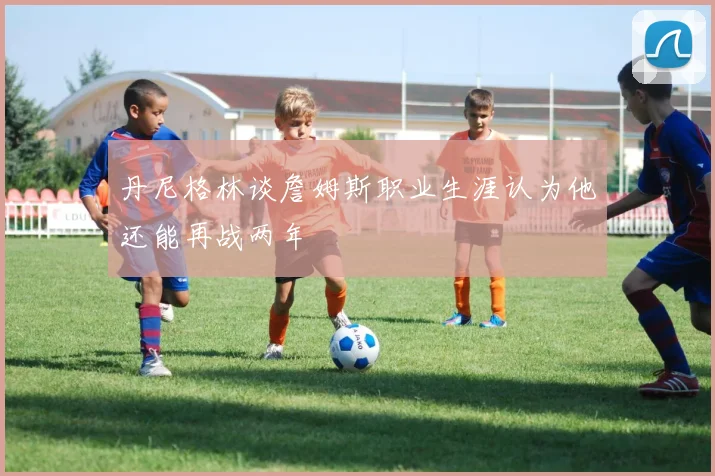 丹尼格林谈詹姆斯职业生涯认为他还能再战两年