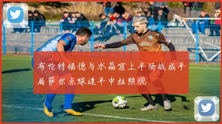 布伦特福德与水晶宫上半场战成平局萨尔点球追平中柱频现