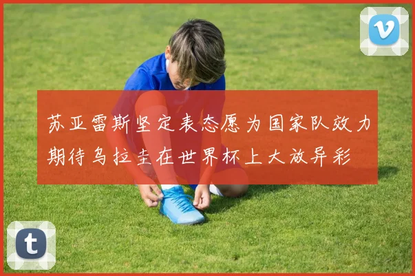 苏亚雷斯坚定表态愿为国家队效力期待乌拉圭在世界杯上大放异彩