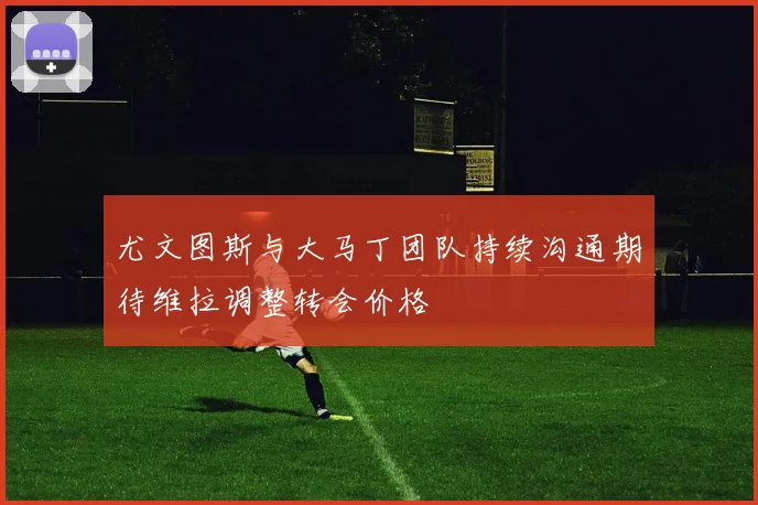 尤文图斯与大马丁团队持续沟通期待维拉调整转会价格