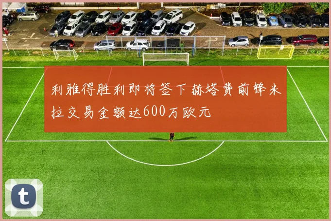 利雅得胜利即将签下赫塔费前锋米拉交易金额达600万欧元