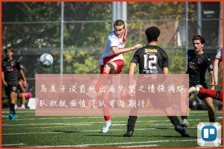 乌度卡谈首轮出局失望之情强调球队积极面值得认可与期待