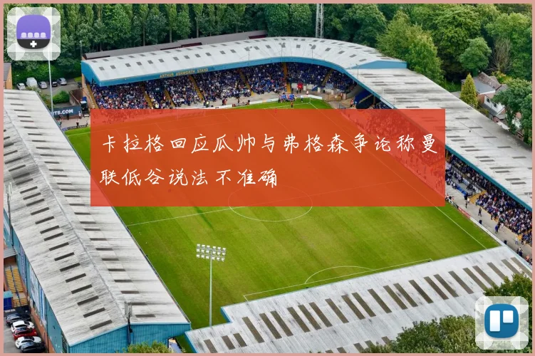 卡拉格回应瓜帅与弗格森争论称曼联低谷说法不准确